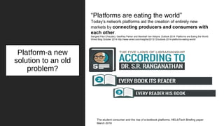 Platform-a new
solution to an old
problem?
The student consumer and the rise of e-textbook platforms. HELibTech Briefing paper
March 2018
“Platforms are eating the world”
Today’s network platforms aid the creation of entirely new
markets by connecting producers and consumers with
each other.
Sangeet Paul Choudary, Geoffrey Parker and Marshall Van Alstyne. Outlook 2014: Platforms are Eating the World.
Wired Blog October 2014 http://www.wired.com/insights/2013/12/outlook-2014-platforms-eating-world/
 