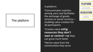 The platform
A platform:
•Consummates matches
among users and facilitates
the exchange of goods,
services or social currency---
enabling value creation for
all participants
•Creates value using
resources they don’t
own or control—so they
can grow much faster
•Derive value from the
communities they serve
 