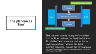 The platform as
‘filter'
The platform can be thought of as a filter.
Just as Uber delivers the ‘best’ taxi ride or
Airbnb the ‘best’ accommodation, the e-
textbook platform delivers the ‘best’
learning resource. Data is the driving force
The student consumer and the rise of e-textbook platforms. HELibTech
Briefing paper March 2018
information about users
information about content
DATA DATA
 