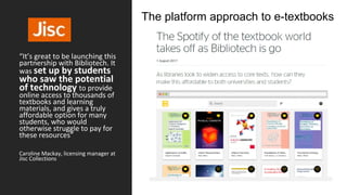 “It’s great to be launching this
partnership with Bibliotech. It
was set up by students
who saw the potential
of technology to provide
online access to thousands of
textbooks and learning
materials, and gives a truly
affordable option for many
students, who would
otherwise struggle to pay for
these resources”
Caroline Mackay, licensing manager at
Jisc Collections
The platform approach to e-textbooks
 