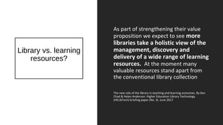 Library vs. learning
resources?
As part of strengthening their value
proposition we expect to see more
libraries take a holistic view of the
management, discovery and
delivery of a wide range of learning
resources. At the moment many
valuable resources stand apart from
the conventional library collection
The new role of the library in teaching and learning outcomes. By Ken
Chad & Helen Anderson. Higher Education Library Technology
(HELibTech) briefing paper (No. 3). June 2017
 