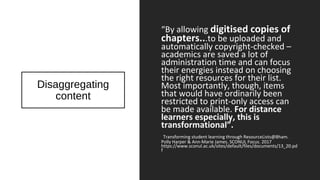 Disaggregating
content
“By allowing digitised copies of
chapters...to be uploaded and
automatically copyright-checked –
academics are saved a lot of
administration time and can focus
their energies instead on choosing
the right resources for their list.
Most importantly, though, items
that would have ordinarily been
restricted to print-only access can
be made available. For distance
learners especially, this is
transformational”.
Transforming student learning through ResourceLists@Bham.
Polly Harper & Ann-Marie James. SCONUL Focus. 2017
https://www.sconul.ac.uk/sites/default/files/documents/13_20.pd
f
 