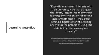 Learning analytics
“Every time a student interacts with
their university – be that going to
the library, logging into their virtual
learning environment or submitting
assessments online – they leave
behind a digital footprint. Learning
analytics is the process of using this
data to improve learning and
teaching”
Learninganalyticsinhighereducation:AreviewofUKandinternationalpractice.Readourupdatedbriefingonlearning
analyticsandstudentsuccessfromJanuary2017.ByNiallSclater,AlicePeasgood&JoelMullen. Jisc.2016.
https://www.jisc.ac.uk/reports/learning-analytics-in-higher-education
 