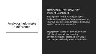 Analytics help make
a difference
Nottingham Trent University
Student Dashboard
Nottingham Trent’s learning analytics
initiative is designed to ‘increase retention,
improve attainment and increase belonging
within the course community’
Engagement scores for each student are
calculated from Virtual Learning
Environment (VLE) access, library usage,
card swipes and assignment submissions
 