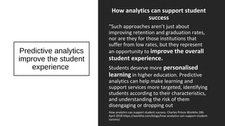 Predictive analytics
improve the student
experience
How analytics can support student
success
“Such approaches aren’t just about
improving retention and graduation rates,
nor are they for those institutions that
suffer from low rates, but they represent
an opportunity to improve the overall
student experience.
Students deserve more personalised
learning in higher education. Predictive
analytics can help make learning and
support services more targeted, identifying
students according to their characteristics,
and understanding the risk of them
disengaging or dropping out
How analytics can support student success. Charles Prince Wonkhe 26b
April 2018 https://wonkhe.com/blogs/how-analytics-can-support-student-
success/
 