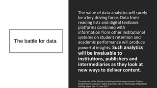 The battle for data
The value of data analytics will surely
be a key driving force. Data from
reading lists and digital textbook
platforms combined with
information from other institutional
systems on student retention and
academic performance will produce
powerful insights. Such analytics
will be invaluable to
institutions, publishers and
intermediaries as they look at
new ways to deliver content.
The new role of the library in teaching and learning outcomes. By Ken
Chad & Helen Anderson. Higher Education Library Technology (HELibTech)
briefing paper (No. 3). June 2017
 