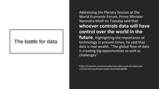 The battle for data
Addressing the Plenary Session at the
World Economic Forum, Prime Minister
Narendra Modi on Tuesday said that
whoever controls data will have
control over the world in the
future. Highlighting the importance of
technology in present times, he said that
data is real wealth. "The global flow of data
is creating big opportunities as well as
challenges"
https://inshorts.com/en/news/one-who-controls-data-will-
control-the-world-pm-modi-1516762526006
 