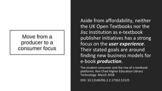 Move from a
producer to a
consumer focus
Aside from affordability, neither
the UK Open Textbooks nor the
Jisc Institution as e-textbook
publisher initiatives has a strong
focus on the user experience.
Their stated goals are around
finding new business models for
e-book production.
The student consumer and the rise of e-textbook
platforms. Ken Chad Higher Education Library
Technology. March 2018
DOI: 10.13140/RG.2.2.17262.51525
 