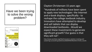 Have we been trying
to solve the wrong
problem?
Clayton Christensen 15 years ago:
“Hundreds of millions have been spent
to apply new technologies -the Internet
and e-book displays, specifically - to
reshape the college textbook industry.
Innovators have attempted to develop
and sell tablets that can display
downloaded textbooks...Would we
expect these investments to generate
significant growth? Our guess is that
they will not”.
http://www.worldcat.org/title/innovators-solution-creating-and-
sustaining-successful-growth/oclc/826444567&referer=brief_results
 