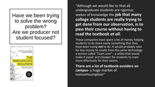 Have we been trying
to solve the wrong
problem?
Are we producer not
student focused?
“Although we would like to that all
undergraduate students are rigorous
seeker of knowledge the job that many
college students are really trying to
get done from our observation, is to
pass their course without having to
read the textbook at all.
These companies have spent a lot of money helping
students to do more easily something that they
have been trying not to do. It would probably take
far less money to create from the same technology
a service called "Cram.com" - a utility that would
make it easier and cheaper for students to cram
more effectively for their exams.
There are a lot of textbook-avoiders on
campus- a huge market of
noncomsumption”
 