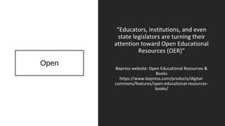 Open
“Educators, institutions, and even
state legislators are turning their
attention toward Open Educational
Resources (OER)”
Bepress website: Open Educational Resources &
Books
https://www.bepress.com/products/digital-
commons/features/open-educational-resources-
books/
 