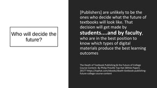 Who will decide the
future?
[Publishers] are unlikely to be the
ones who decide what the future of
textbooks will look like. That
decision will get made by
students....and by faculty,
who are in the best position to
know which types of digital
materials produce the best learning
outcomes
The Death of Textbook Publishing & the Future of College
Course Content. By Philip Preville Top Hat [White Paper].
2017? https://tophat.com/ebooks/death-textbook-publishing-
future-college-course-content
 