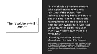 The revolution –will it
come?
“I think that it is past time for us to
take digital libraries to the next
level...But if this switch, from
individuals reading books and articles
one at a time in print to individuals
reading books and articles one at a
time on their own digital device is all
we get from the digital revolution,
then it won’t have been much of a
revolution”
Chris Bourg, Director of Libraries at
Massachusetts Institute of Technology
What happens to libraries and librarians when machines can read
all the books? Chris Bourg. Feral Librarian. [Blog] 16 March 2017
https://chrisbourg.wordpress.com/2017/03/16/what-happens-
to-libraries-and-librarians-when-machines-can-read-all-the-
books/
 