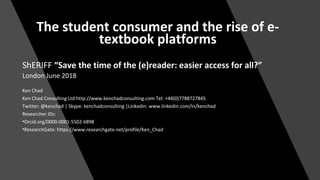 The student consumer and the rise of e-
textbook platforms
ShERIFF “Save the time of the (e)reader: easier access for all?”
London June 2018
Ken Chad
Ken Chad Consulting Ltd http://www.kenchadconsulting.com Tel: +44(0)7788727845
Twitter: @kenchad | Skype: kenchadconsulting |Linkedin: www.linkedin.com/in/kenchad
Researcher IDs:
•Orcid.org/0000-0001-5502-6898
•ResearchGate: https://www.researchgate.net/profile/Ken_Chad
 