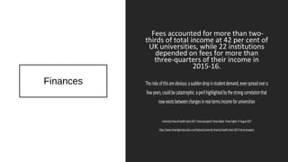 Finances
Fees accounted for more than two-
thirds of total income at 42 per cent of
UK universities, while 22 institutions
depended on fees for more than
three-quarters of their income in
2015-16.
Therisksofthisareobvious:asuddendropinstudentdemand,evenspreadovera
fewyears,couldbecatastrophic:aperilhighlightedbythestrongcorrelationthat
nowexistsbetweenchangesinreal-termsincomeforuniversities
Universityfinancialhealthcheck2017:futureprospects?SimonBaker.TimesHigher17August2017
https://www.timeshighereducation.com/features/university-financial-health-check-2017-future-prospects
 
