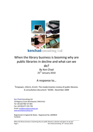 When the library business is booming why are
 public libraries in decline and what can we
                      do?
                                       By Ken Chad
                                    25th January 2010


                                   A response to…
‘Empower, Inform, Enrich. The modernisation review of public libraries.
               A consultation document.’ DCMS . December 2009



Ken Chad Consulting Ltd
16 Regency Court Brentwood. CM14 4LU
Tel +44 (0)7788 727 845
Fax +44 (0)1277 225 726
Email: ken@kenchadconsulting.com
www.kenchadconsulting.com

Registered in England & Wales - Registered No. 6099834
Contents

When the library business is booming why are public libraries in decline and what can we do?
Page 1                                              Ken Chad Consulting. 25th January 2010
 