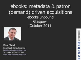 kenchad consulting Ken Chad Ken Chad Consulting Ltd [email_address] Te: +44 (0)7788 727 845 www.kenchadconsulting.com ebooks: metadata & patron (demand) driven acquisitions ebooks unbound Glasgow  October 2011 