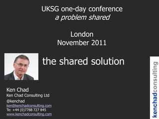 UKSG one-day conference
                            a problem shared

                               London
                            November 2011

                   the shared solution




                                               kenchadconsulting
Ken Chad
Ken Chad Consulting Ltd
@kenchad
ken@kenchadconsulting.com
Te: +44 (0)7788 727 845
www.kenchadconsulting.com
 