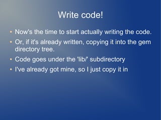 Write code!
●   Now's the time to start actually writing the code.
●   Or, if it's already written, copying it into the gem
    directory tree.
●   Code goes under the 'lib/' subdirectory
●   I've already got mine, so I just copy it in
 