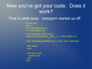 Now you've got your code. Does it
             work?
●   Time to write tests. newgem started us off:
              $ tree test
              test
              ├── test_bitstring.rb
              └── test_helper.rb
              $ cat test/test_bitstring.rb
              require File.dirname(__FILE__) + '/test_helper.rb'

              class TestRubygemBitstring < Test::Unit::TestCase

               def setup
               end

               def test_truth
                assert true
               end
              end
 