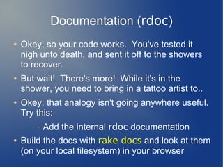 Documentation (rdoc)
●   Okey, so your code works. You've tested it
    nigh unto death, and sent it off to the showers
    to recover.
●   But wait! There's more! While it's in the
    shower, you need to bring in a tattoo artist to..
●   Okey, that analogy isn't going anywhere useful.
    Try this:
        –   Add the internal rdoc documentation
●   Build the docs with rake docs and look at them
    (on your local filesystem) in your browser
 