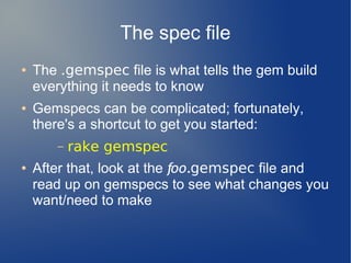 The spec file
●   The .gemspec file is what tells the gem build
    everything it needs to know
●   Gemspecs can be complicated; fortunately,
    there's a shortcut to get you started:
       –   rake gemspec
●   After that, look at the foo.gemspec file and
    read up on gemspecs to see what changes you
    want/need to make
 