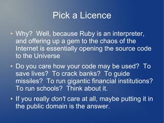 Pick a Licence
●   Why? Well, because Ruby is an interpreter,
    and offering up a gem to the chaos of the
    Internet is essentially opening the source code
    to the Universe
●   Do you care how your code may be used? To
    save lives? To crack banks? To guide
    missiles? To run gigantic financial institutions?
    To run schools? Think about it.
●   If you really don't care at all, maybe putting it in
    the public domain is the answer.
 
