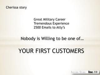 Cherissa story
Great Military Career
Tremendous Experience
2500 Emails to Atty’s
Nobody is Willing to be one of…
YOUR FIRST CUSTOMERS
 