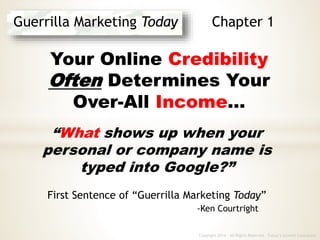 Copyright 2014 - All Rights Reserved Today’s Growth Consultant
Guerrilla Marketing Today Chapter 1
Your Online Credibility
Often Determines Your
Over-All Income…
“What shows up when your
personal or company name is
typed into Google?”
First Sentence of “Guerrilla Marketing Today”
-Ken Courtright
 