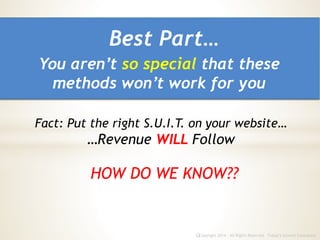 Copyright 2014 - All Rights Reserved Today’s Growth Consultantc
HOW DO WE KNOW??
Fact: Put the right S.U.I.T. on your website…
…Revenue WILL Follow
You aren’t so special that these
methods won’t work for you
Best Part…
 