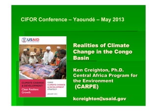 Realities of ClimateRealities of Climate
Change in the CongoChange in the Congo
BasinBasin
Ken Creighton, Ph.D.Ken Creighton, Ph.D.
Central Africa Program forCentral Africa Program for
the Environmentthe Environment
(CARPE)(CARPE)
kcreighton@usaid.govkcreighton@usaid.gov
CIFOR Conference – Yaoundé – May 2013
 