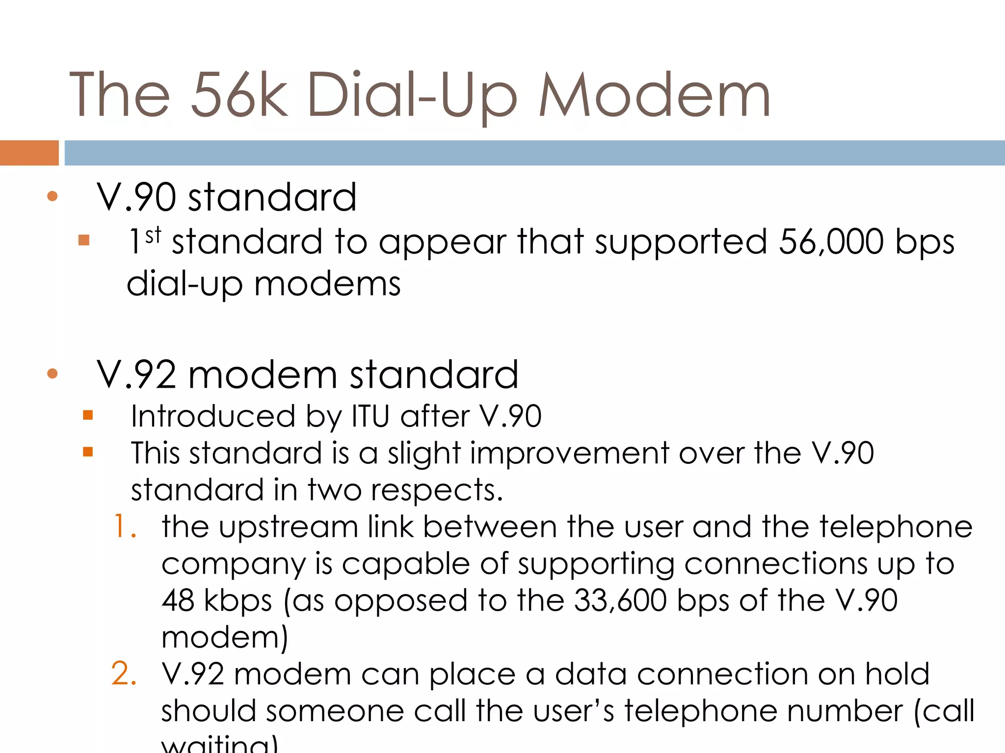 The 56k Dial-Up Modem
• V.90 standard
 1st standard to appear that supported 56,000 bps
dial-up modems
• V.92 modem standard
 Introduced by ITU after V.90
 This standard is a slight improvement over the V.90
standard in two respects.
1. the upstream link between the user and the telephone
company is capable of supporting connections up to
48 kbps (as opposed to the 33,600 bps of the V.90
modem)
2. V.92 modem can place a data connection on hold
should someone call the user’s telephone number (call
 