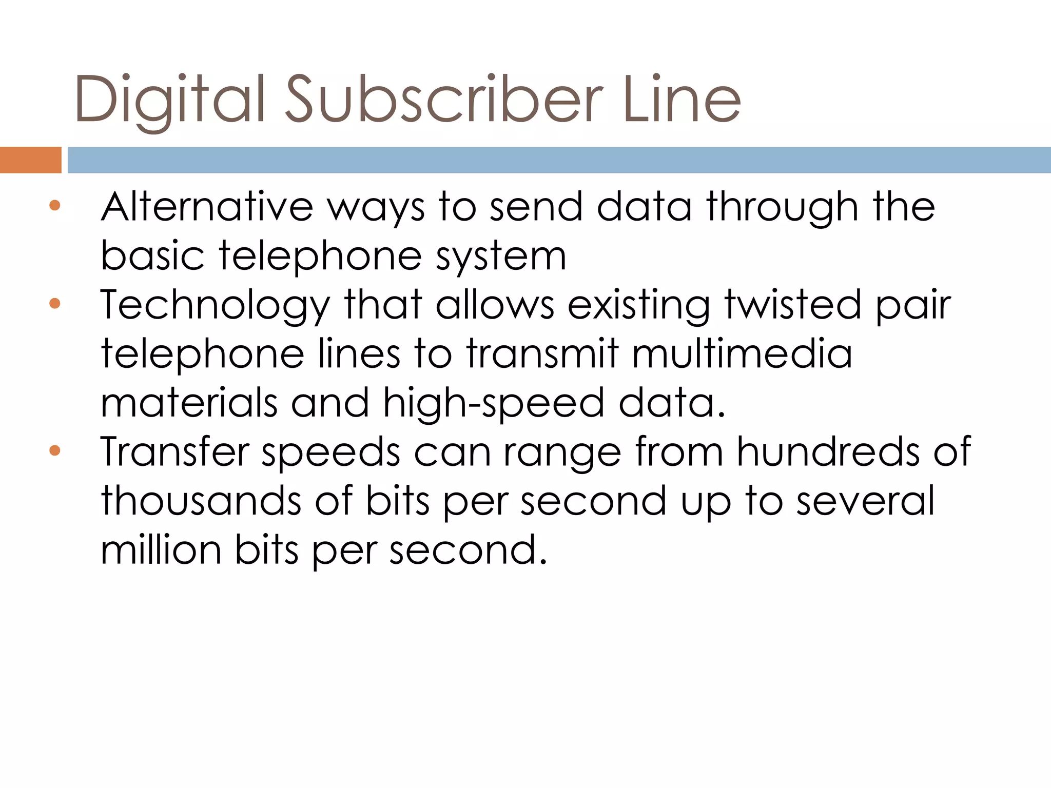Digital Subscriber Line
• Alternative ways to send data through the
basic telephone system
• Technology that allows existing twisted pair
telephone lines to transmit multimedia
materials and high-speed data.
• Transfer speeds can range from hundreds of
thousands of bits per second up to several
million bits per second.
 