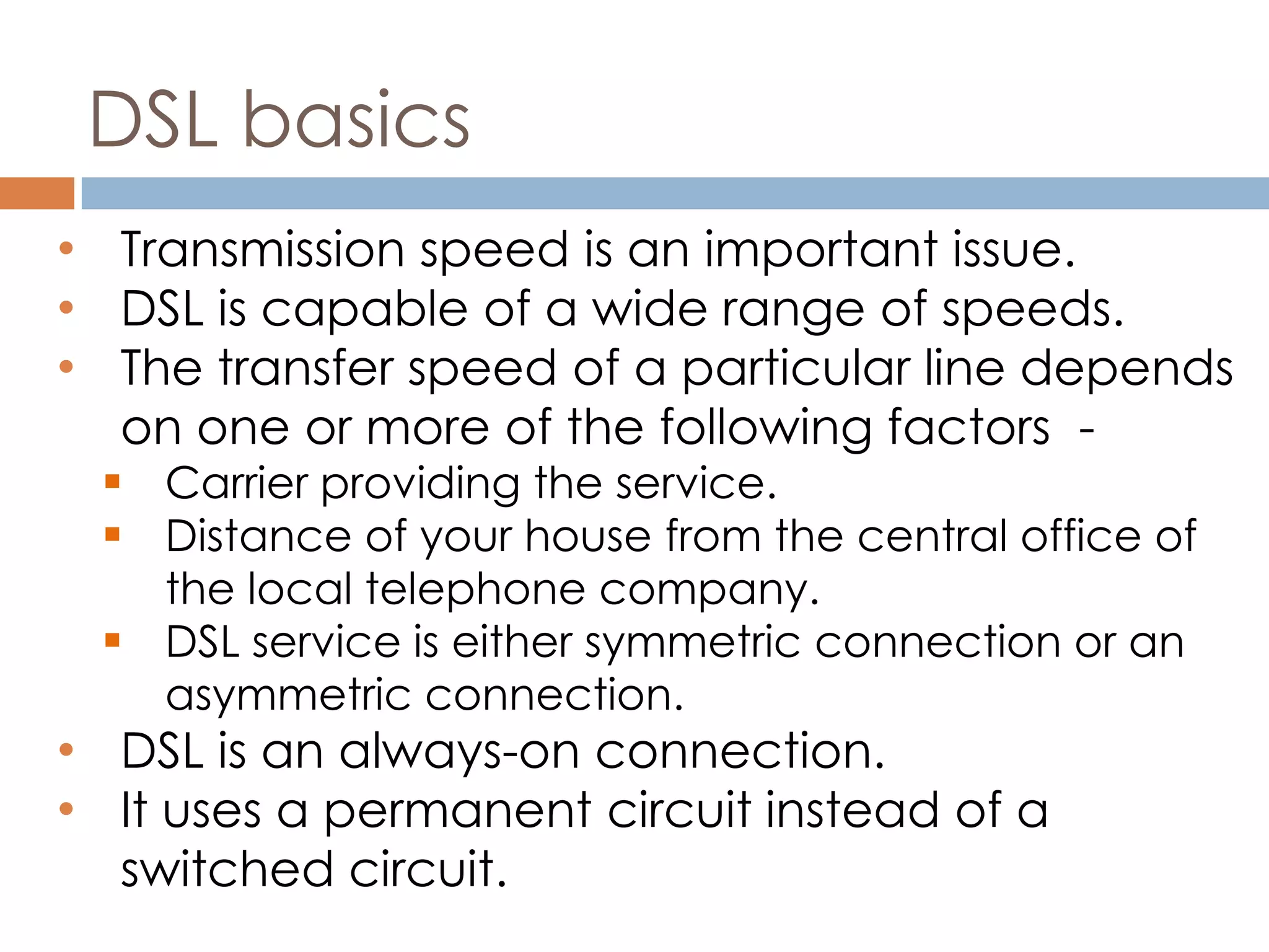 DSL basics
• Transmission speed is an important issue.
• DSL is capable of a wide range of speeds.
• The transfer speed of a particular line depends
on one or more of the following factors -
 Carrier providing the service.
 Distance of your house from the central office of
the local telephone company.
 DSL service is either symmetric connection or an
asymmetric connection.
• DSL is an always-on connection.
• It uses a permanent circuit instead of a
switched circuit.
 