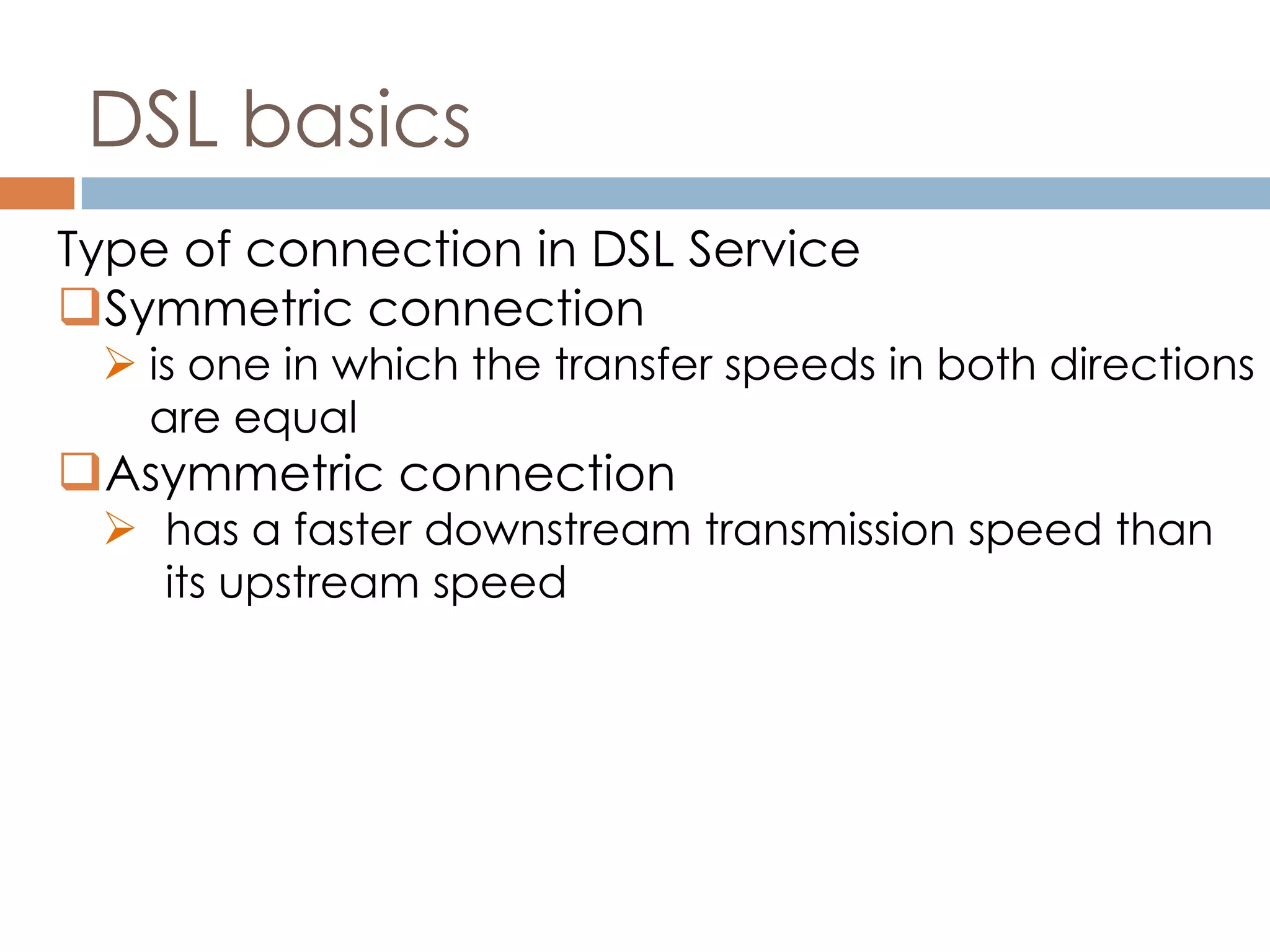 DSL basics
Type of connection in DSL Service
Symmetric connection
 is one in which the transfer speeds in both directions
are equal
Asymmetric connection
 has a faster downstream transmission speed than
its upstream speed
 
