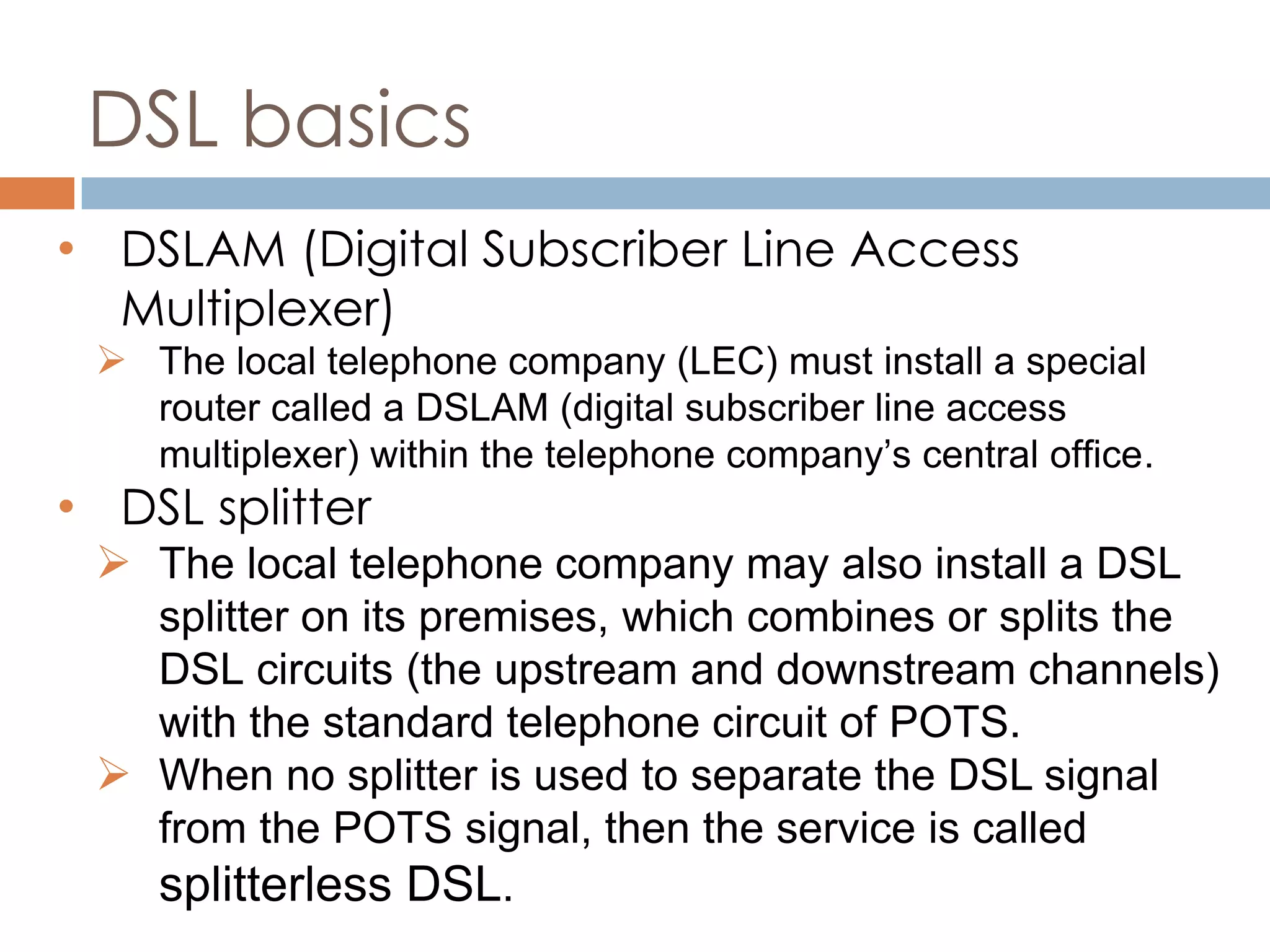 DSL basics
• DSLAM (Digital Subscriber Line Access
Multiplexer)
 The local telephone company (LEC) must install a special
router called a DSLAM (digital subscriber line access
multiplexer) within the telephone company’s central office.
• DSL splitter
 The local telephone company may also install a DSL
splitter on its premises, which combines or splits the
DSL circuits (the upstream and downstream channels)
with the standard telephone circuit of POTS.
 When no splitter is used to separate the DSL signal
from the POTS signal, then the service is called
splitterless DSL.
 