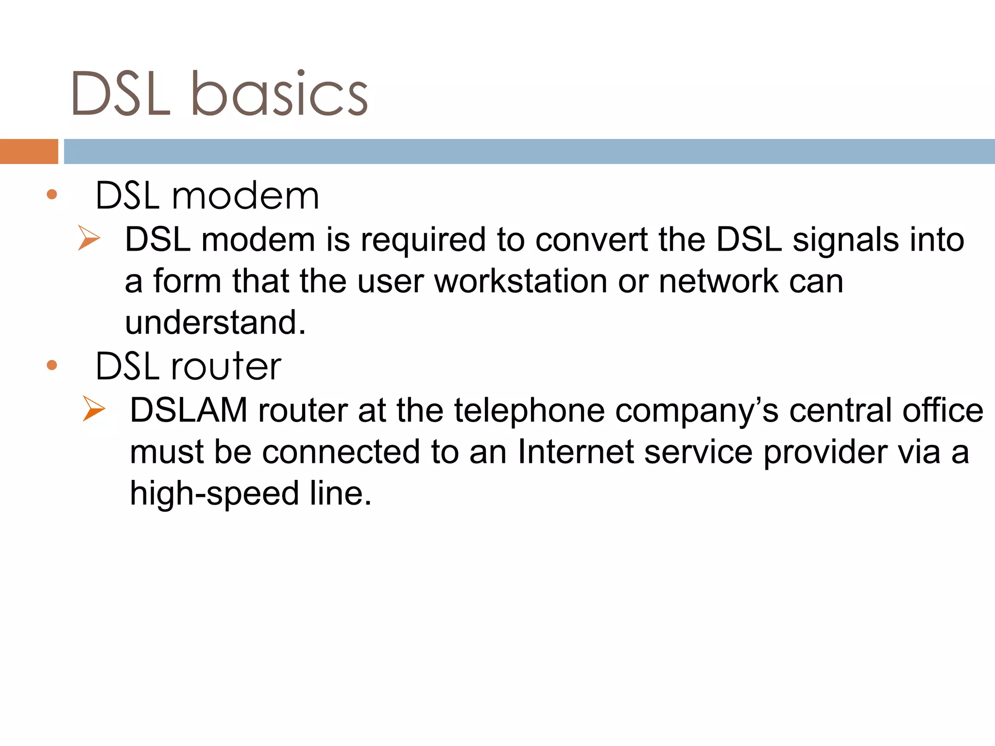 DSL basics
• DSL modem
 DSL modem is required to convert the DSL signals into
a form that the user workstation or network can
understand.
• DSL router
 DSLAM router at the telephone company’s central office
must be connected to an Internet service provider via a
high-speed line.
 