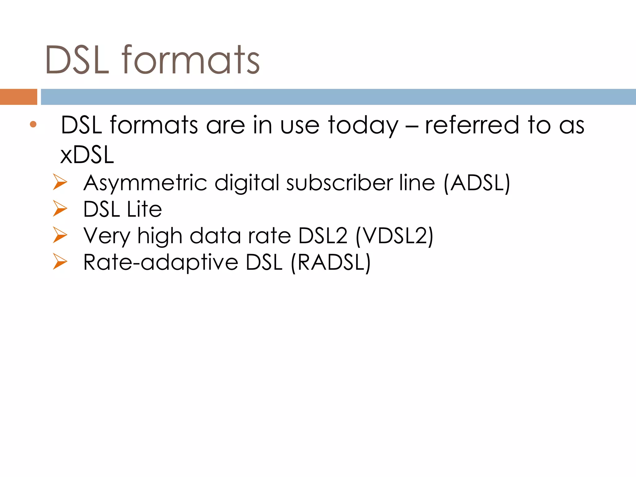 DSL formats
• DSL formats are in use today – referred to as
xDSL
 Asymmetric digital subscriber line (ADSL)
 DSL Lite
 Very high data rate DSL2 (VDSL2)
 Rate-adaptive DSL (RADSL)
 