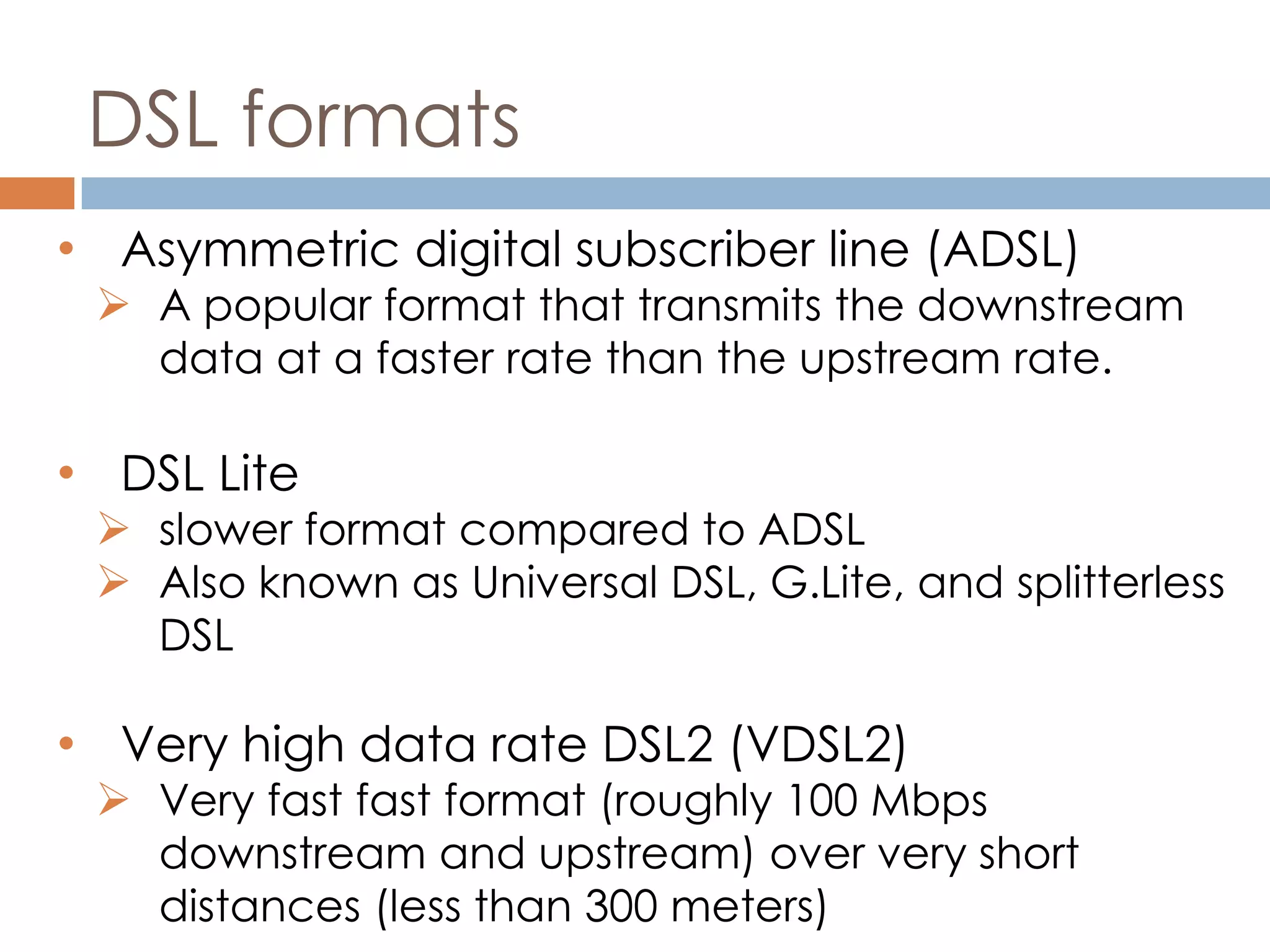 DSL formats
• Asymmetric digital subscriber line (ADSL)
 A popular format that transmits the downstream
data at a faster rate than the upstream rate.
• DSL Lite
 slower format compared to ADSL
 Also known as Universal DSL, G.Lite, and splitterless
DSL
• Very high data rate DSL2 (VDSL2)
 Very fast fast format (roughly 100 Mbps
downstream and upstream) over very short
distances (less than 300 meters)
 