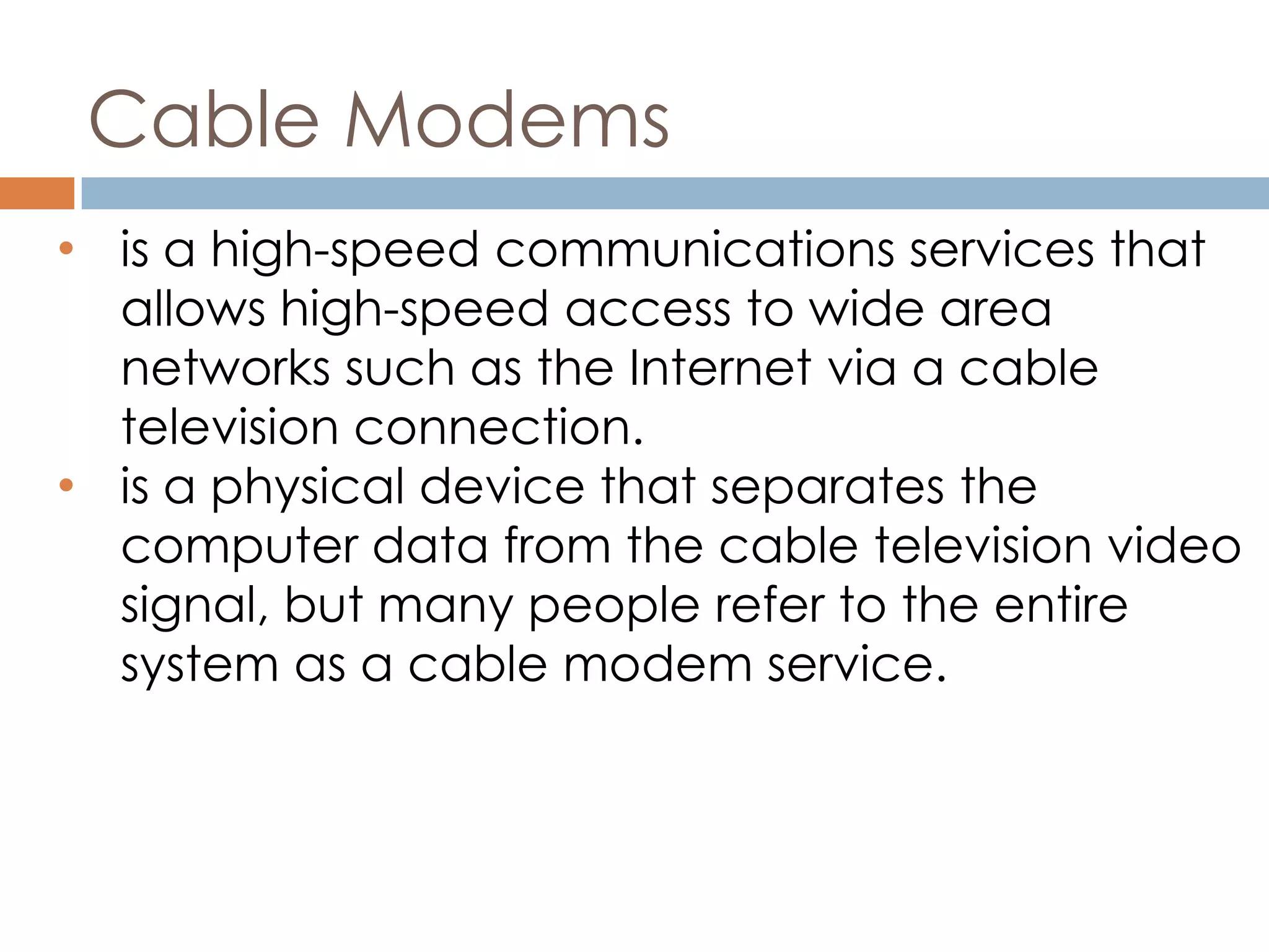 Cable Modems
• is a high-speed communications services that
allows high-speed access to wide area
networks such as the Internet via a cable
television connection.
• is a physical device that separates the
computer data from the cable television video
signal, but many people refer to the entire
system as a cable modem service.
 