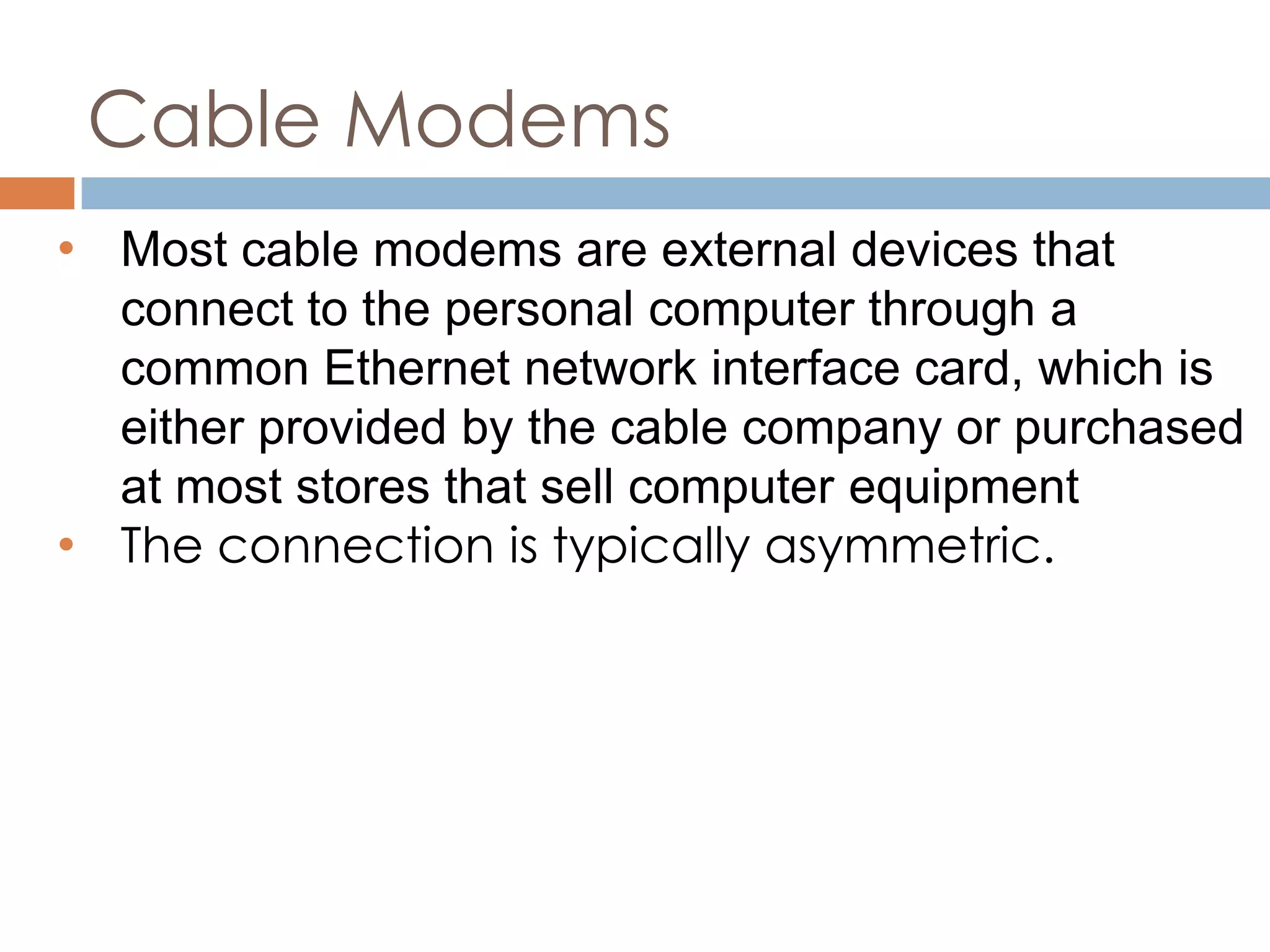 Cable Modems
• Most cable modems are external devices that
connect to the personal computer through a
common Ethernet network interface card, which is
either provided by the cable company or purchased
at most stores that sell computer equipment
• The connection is typically asymmetric.
 