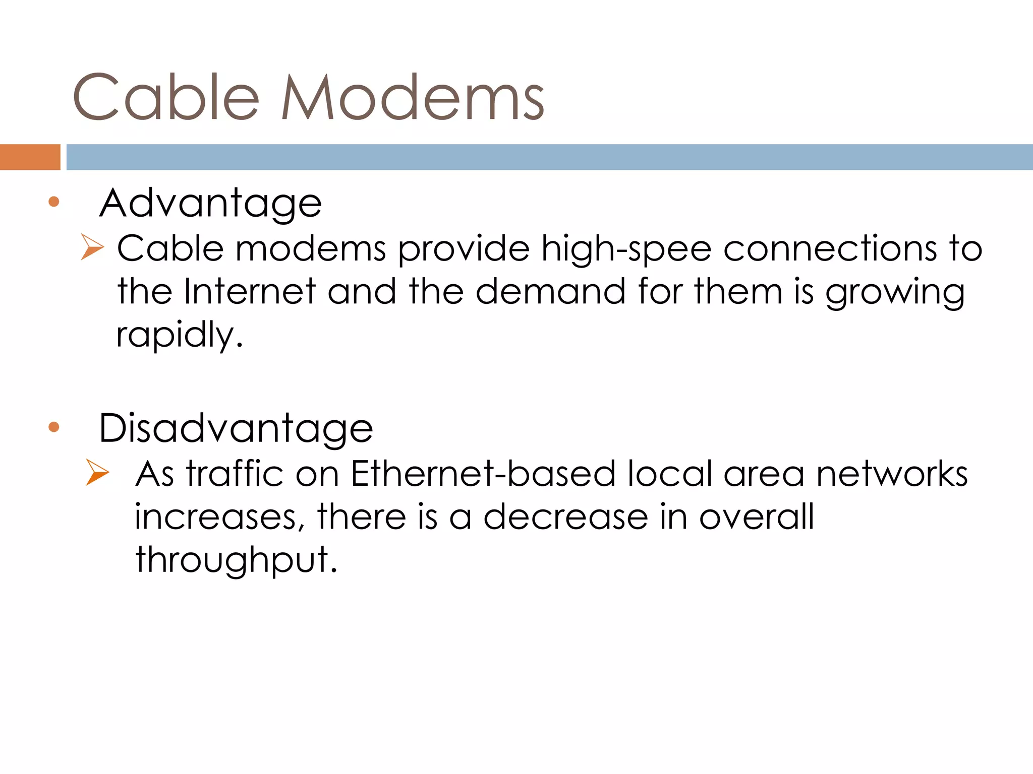 Cable Modems
• Advantage
 Cable modems provide high-spee connections to
the Internet and the demand for them is growing
rapidly.
• Disadvantage
 As traffic on Ethernet-based local area networks
increases, there is a decrease in overall
throughput.
 