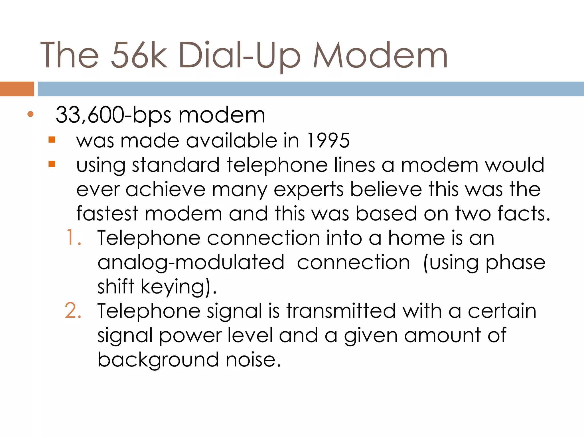 The 56k Dial-Up Modem
• 33,600-bps modem
 was made available in 1995
 using standard telephone lines a modem would
ever achieve many experts believe this was the
fastest modem and this was based on two facts.
1. Telephone connection into a home is an
analog-modulated connection (using phase
shift keying).
2. Telephone signal is transmitted with a certain
signal power level and a given amount of
background noise.
 