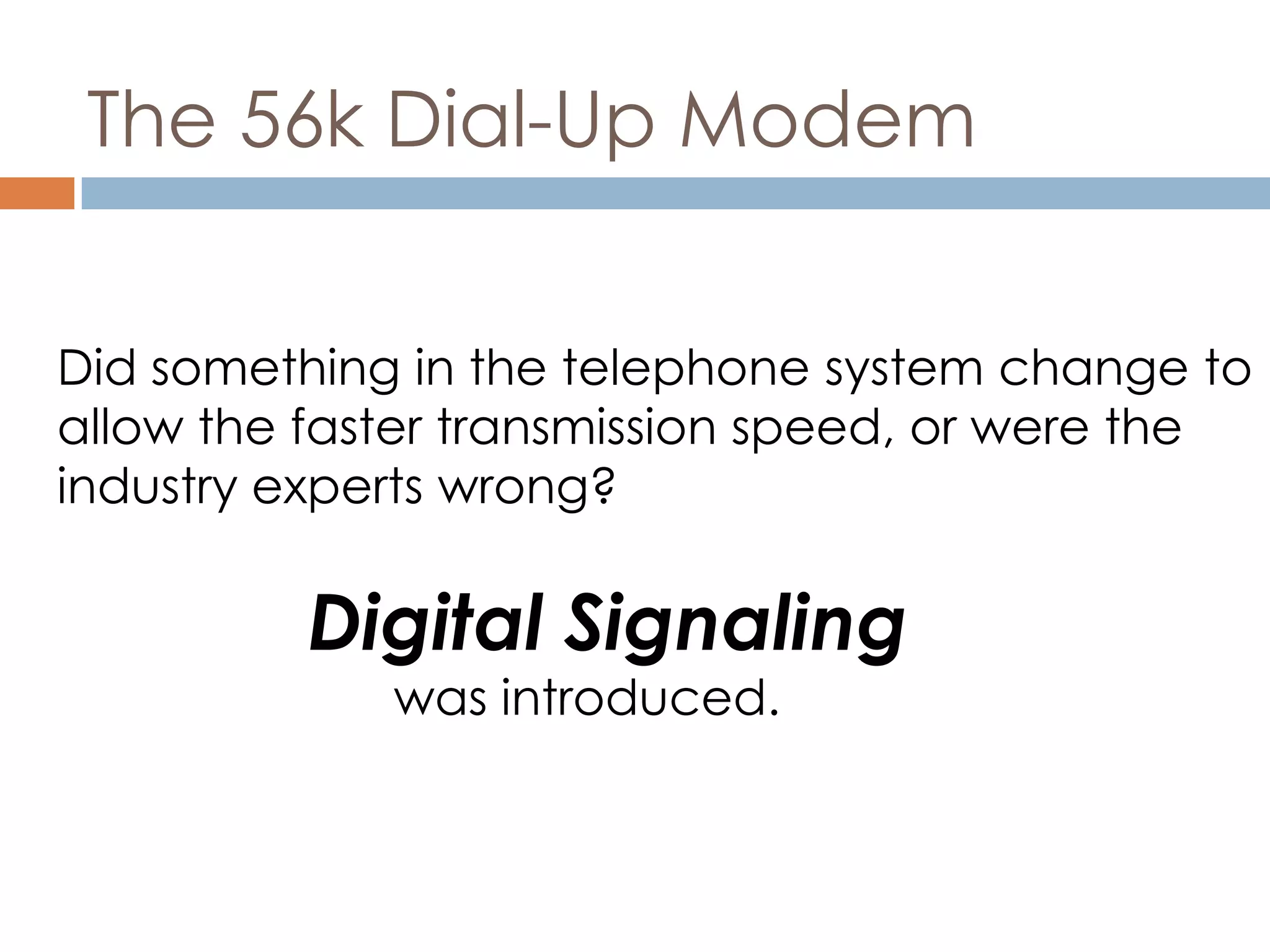 The 56k Dial-Up Modem
Did something in the telephone system change to
allow the faster transmission speed, or were the
industry experts wrong?
Digital Signaling
was introduced.
 