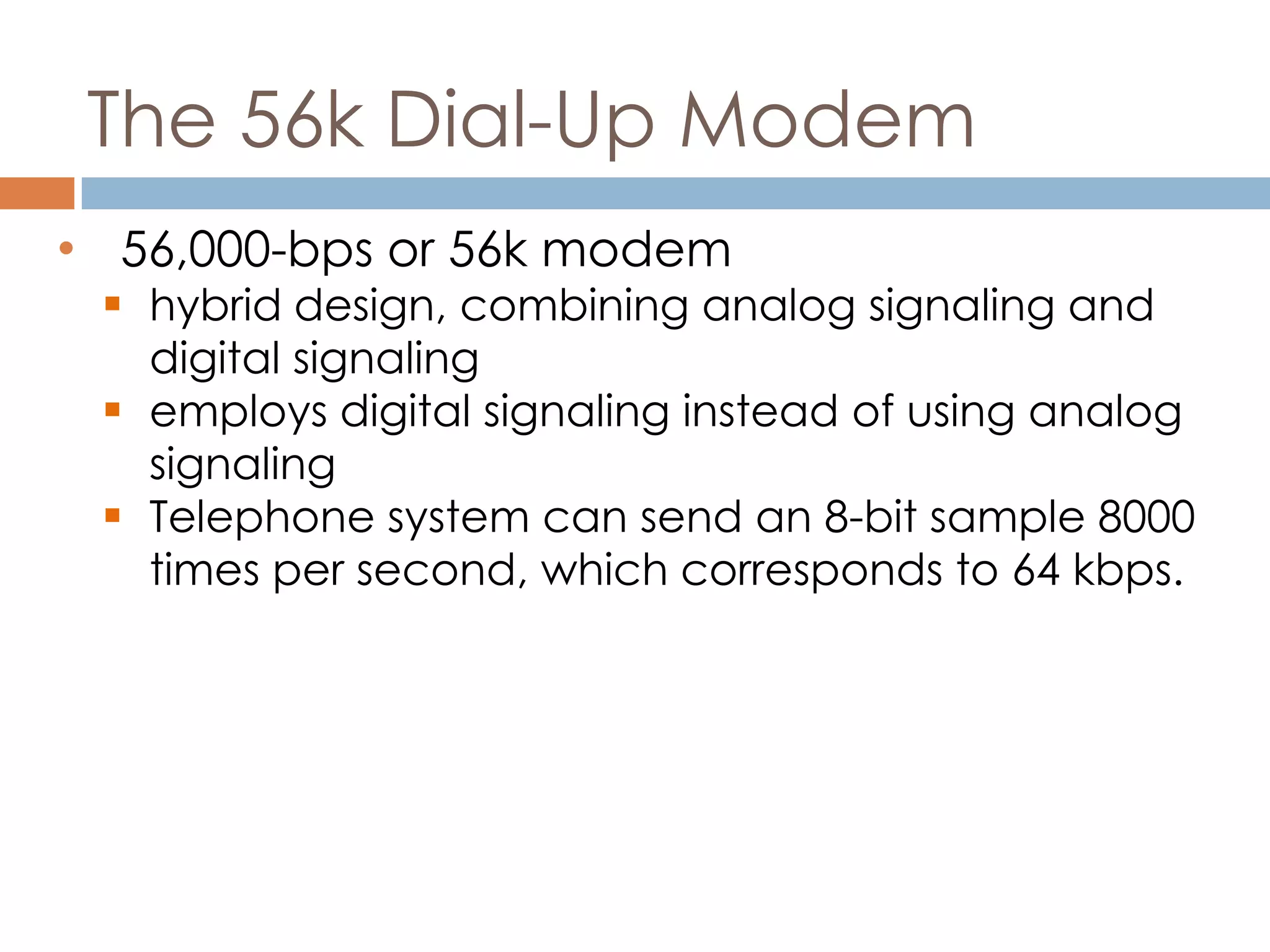 The 56k Dial-Up Modem
• 56,000-bps or 56k modem
 hybrid design, combining analog signaling and
digital signaling
 employs digital signaling instead of using analog
signaling
 Telephone system can send an 8-bit sample 8000
times per second, which corresponds to 64 kbps.
 