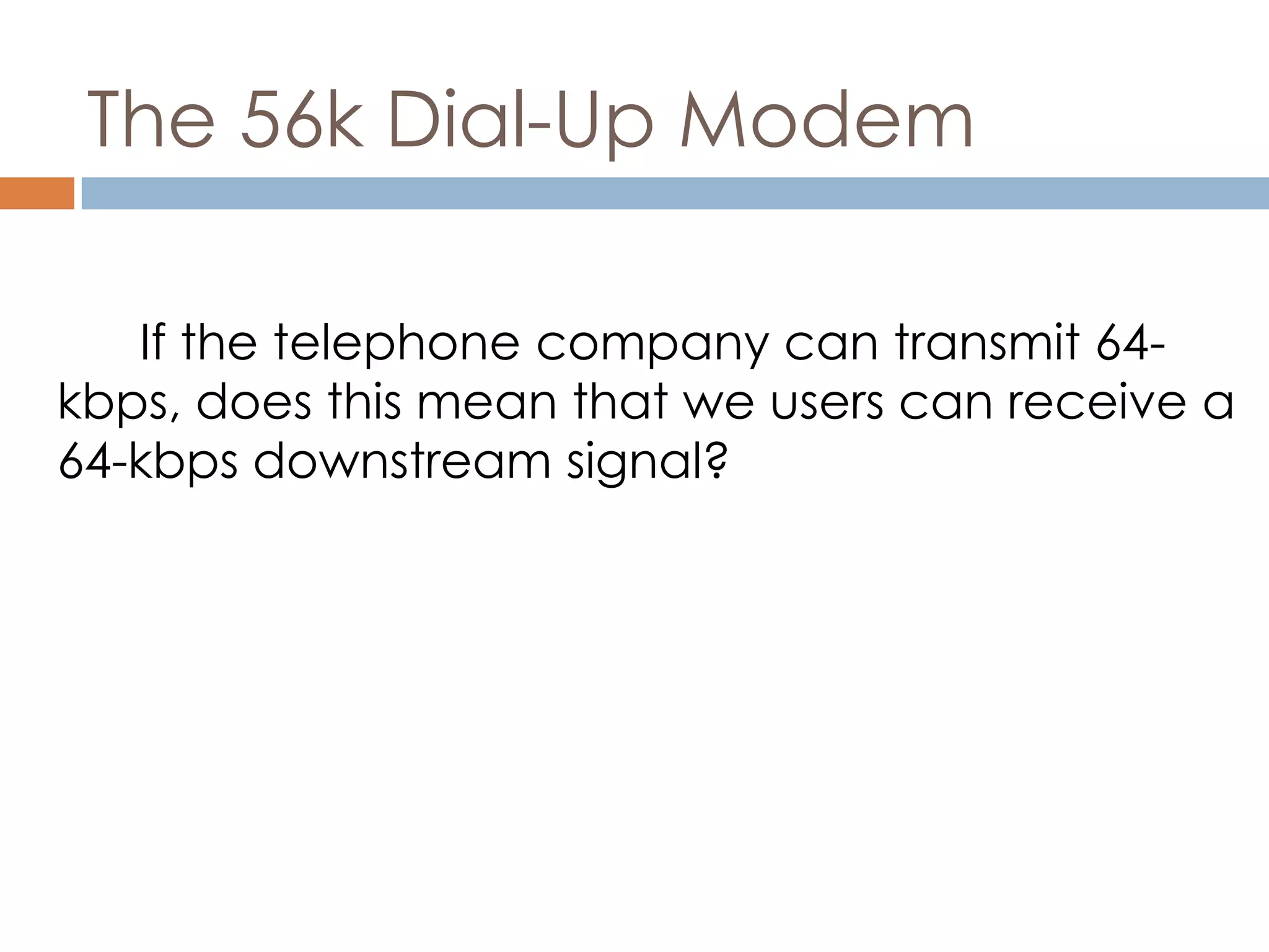 The 56k Dial-Up Modem
If the telephone company can transmit 64-
kbps, does this mean that we users can receive a
64-kbps downstream signal?
 