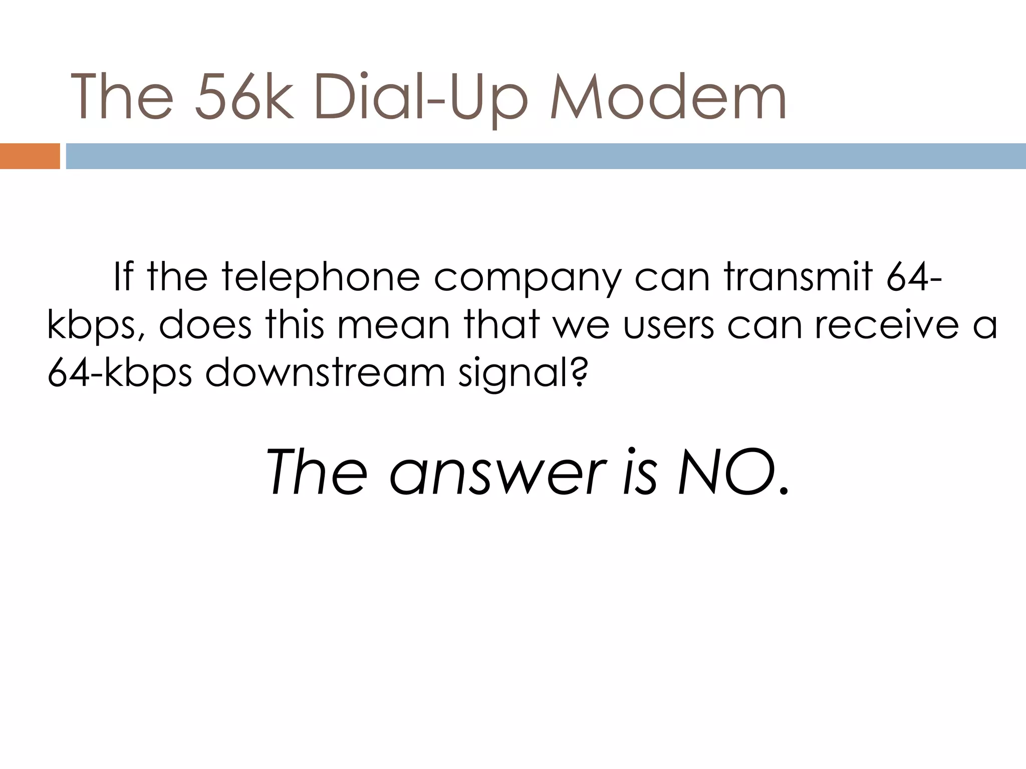 The 56k Dial-Up Modem
If the telephone company can transmit 64-
kbps, does this mean that we users can receive a
64-kbps downstream signal?
The answer is NO.
 