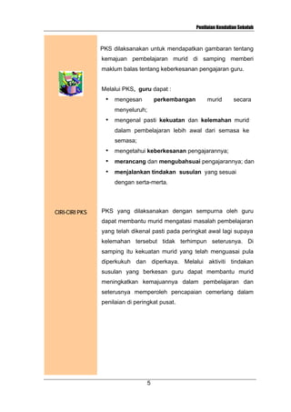 Penilaian Kendalian Sekolah

PKS dilaksanakan untuk mendapatkan gambaran tentang
kemajuan pembelajaran murid di samping memberi
maklum balas tentang keberkesanan pengajaran guru.
Melalui PKS, guru dapat :
•

mengesan

perkembangan

murid

secara

menyeluruh;
•

mengenal pasti kekuatan dan kelemahan murid
dalam pembelajaran lebih awal dari semasa ke
semasa;

•

mengetahui keberkesanan pengajarannya;

•

merancang dan mengubahsuai pengajarannya; dan

•

menjalankan tindakan susulan yang sesuai
dengan serta-merta.

CIRI-CIRI PKS

PKS yang dilaksanakan dengan sempurna oleh guru
dapat membantu murid mengatasi masalah pembelajaran
yang telah dikenal pasti pada peringkat awal lagi supaya
kelemahan tersebut tidak terhimpun seterusnya. Di
samping itu kekuatan murid yang telah menguasai pula
diperkukuh dan diperkaya. Melalui aktiviti tindakan
susulan yang berkesan guru dapat membantu murid
meningkatkan kemajuannya dalam pembelajaran dan
seterusnya memperoleh pencapaian cemerlang dalam
penilaian di peringkat pusat.

5

 