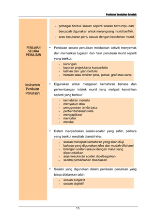 Penilaian Kendalian Sekolah

- pelbagai bentuk soalan seperti soalan bertumpu dan
bercapah digunakan untuk merangsang murid berfikir.
- aras kesukaran perlu sesuai dengan kebolehan murid.
PENILAIAN
SECARA
PENULISAN

•

Penilaian secara penulisan melibatkan aktiviti menyemak
dan memeriksa tugasan dan hasil penulisan murid seperti
yang berikut:
-

Instrumen
Penilaian
Penulisan

•

karangan
laporan projek/kerja kursus/folio
latihan dan ujian bertulis
huraian atau tafsiran peta, jadual, graf atau carta.

Digunakan untuk mengesan kemahiran bahasa dan
perkembangan intelek murid yang meliputi kemahiran
seperti yang berikut:
-

•

kemahiran menulis
menyusun idea
penggunaan tanda baca
perbendaharaan kata
mengaplikasi
mentafsir
menilai

Dalam menyediakan soalan-soalan yang sahih, perkara
yang berikut mestilah diambil kira:
-

•

soalan menepati kemahiran yang akan diuji
bahasa yang digunakan jelas dan mudah difahami
bilangan soalan sesuai dengan masa yang
diperuntukkan
aras kesukaran soalan dipelbagaikan
skema pemarkahan disediakan

Soalan yang digunakan dalam penilaian penulisan yang
biasa dijalankan ialah:
-

soalan subjektif
soalan objektif

15

 