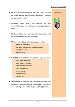 Penilaian Kendalian Sekolah

•

Merekod ialah aktiviti mencatat maklumat secara bersistem
berkaitan dengan perkembangan, kebolehan, kemajuan
dan pencapaian murid.

•

Maklumat

dalam

rekod

perlu

dikemas

kini

untuk

memudahkan guru membuat rujukan tentang pembelajaran
murid.
•

Maklumat dalam rekod perlu dianalisis dan ditafsir untuk
tujuan tindakan susulan dan pelaporan.

•

Merekod boleh dibuat dalam bentuk yang berikut:
-

menanda dengan menggunakan simbol

-

memberi markah

•

membuat pernyataan

memberi gred

Rekod boleh dibuat dalam dokumen seperti yang berikut:
-

buku latihan mengajar

-

laporan kemajuan murid

-

buku catatan guru

-

senarai semak

-

rekod prestasi

•

buku rekod mengajar

rekod profil

Aktiviti merekod dilakukan dari semasa ke semasa supaya
maklumat menyeluruh tentang penguasaan pembelajaran
murid terkumpul dan mudah dirujuk apabila diperlukan.

18

MEREKOD

 